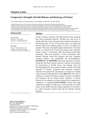 Original Article:
Compressive Strength, Fluoride Release and Recharge of Giomer
*S. M. Abdul Quader1
, M. Shamsul Alam2
, A K M Bashar3
, Abdul Gafur4
, M A Al-Mansur5
1
Assistant Professor, Dept. Of Conservative Dentistry & Endodontics, Update Dental College & Hospital, Dhaka
2
Professor & Chairman, Dept. Of Conservative Dentistry & Endodontics, Faculty of Dentistry, BSM Medical University, Dhaka.
3
Assistant Professor, Dept. Of Conservative Dentistry & Endodontics, Faculty of Dentistry, BSM Medical University, Dhaka.
4
Sr Scientific Officer, Pilot Plant & Process Development Centre, Bangladesh Council of Scientific & Industrial Research Laboratories,Dhaka.
5
Senior Scientific Officer, Analytical Research Division, Bangladesh Council of Scientific & Industrial Research Laboratories, Dhaka.
ARTICLE INFO
Article history:
Received: 11 May 2012
Accepted: 17 September 2012
Key words:
Giomer. Fluoride release and
recharge, Compressive strength
Abstract:
Current restorative materials with high fluoride release generally
have lower mechanical properties. Therefore they may not be as
durable clinically as lower fluoride release materials, particularly in
load bearing areas. The aim of the present study is to explore the
fluoride release and recharging ability as well as its compressive
strength of the newly developed material called Giomer. The name
Giomer is a hybrid of the words Glass Ionomer and Composite.
Giomer contain a revolutionary PRG (Pre Reacted Glass) filler
technology. They have properties of both conventional Glass
Ionomer (fluoride release and recharge) and resin Composite
(excellent esthetics, easy polishability and biocompatibility).
MATERIALS & METHODS: Seven disk specimens of Giomer,
Compomer and Glass Ionomer restorative materials were prepared
for measurement of fluoride release and recharge using Ion
Chromatography (IC) anion analyzer machine. Another seven disk
specimens of Giomer, Compomer and Composite restorative
materials were prepared for measurement of compressive strength
using Universal Testing Machine (UTM). RESULTS: The value of
compressive strength of Giomer is greater than that of Composite
and Compomer but the fluoride release capability of Giomer
becomes low in comparison to Glass Ionomer but not significant in
comparison to compomer.CONCLUSIONS: Giomer have high
compressive strength (271 Mpa) and an initial fluoride (1.41 ppm)
release. It also exhibit fluoride recharge capabilities. So, Giomer to
be a better restorative material other than any fluoride releasing
materials.
Address of Correspondence:
Dr. S. M. Abdul Quader,
Assistant Professor
Department of Conservative Dentistry & Endodontics
Update Dental College & Hospital
Aichi Nagar, Khairtek, Turag, Dhaka, Bangladesh
Telephone: +880 1911384858
Email: smilezonedental@yahoo.com
28
Updat Dent. Coll .j 2012; 2(2):28-37
 