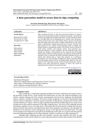 International Journal of Electrical and Computer Engineering (IJECE)
Vol. 12, No. 3, June 2022, pp. 3309~3319
ISSN: 2088-8708, DOI: 10.11591/ijece.v12i3.pp3309-3319  3309
Journal homepage: http://ijece.iaescore.com
A data quarantine model to secure data in edge computing
Poornima Mahadevappa, Raja Kumar Murugesan
School of Computer Science and Engineering, Taylor's University, Selangor, Malaysia
Article Info ABSTRACT
Article history:
Received Jun 4, 2021
Revised Jan 18, 2022
Accepted Jan 31, 2022
Edge computing provides an agile data processing platform for latency-
sensitive and communication-intensive applications through a decentralized
cloud and geographically distributed edge nodes. Gaining centralized control
over the edge nodes can be challenging due to security issues and threats.
Among several security issues, data integrity attacks can lead to inconsistent
data and intrude edge data analytics. Further intensification of the attack
makes it challenging to mitigate and identify the root cause. Therefore, this
paper proposes a new concept of data quarantine model to mitigate data
integrity attacks by quarantining intruders. The efficient security solutions in
cloud, ad-hoc networks, and computer systems using quarantine have
motivated adopting it in edge computing. The data acquisition edge nodes
identify the intruders and quarantine all the suspected devices through
dimensionality reduction. During quarantine, the proposed concept builds the
reputation scores to determine the falsely identified legitimate devices and
sanitize their affected data to regain data integrity. As a preliminary
investigation, this work identifies an appropriate machine learning method,
linear discriminant analysis (LDA), for dimensionality reduction. The LDA
results in 72.83% quarantine accuracy and 0.9 seconds training time, which is
efficient than other state-of-the-art methods. In future, this would be
implemented and validated with ground truth data.
Keywords:
Data analysis
Data integrity
Data security
Edge computing
Quarantine
This is an open access article under the CC BY-SA license.
Corresponding Author:
Raja Kumar Murugesan
School of Computer Science and Engineering, Taylor's University
Jalan Taylors, 47500 Subang Jaya, Selangor, Malaysia
Email: rajakumar.murugesan@taylors.edu.my
1. INTRODUCTION
Edge computing is a distributed computing paradigm that brings computation and storage closer to
the proximity of edge devices. These benefits have fueled many use cases like artificial intelligence (AI),
robotics, machine learning and Telco network communications and solved key challenges like bandwidth,
latency, resilience, and data sovereignty. The motive of edge computing is to provide a decentralized cloud
with low latency computation, overcome resource limitations of edge devices, and deal with network traffic
and data explosion [1]. Figure 1 shows an edge computing framework that includes edge devices, edge servers
and gateways as the essential components of the edge computing layer. Any device with computing, network
and storage capability can act as an edge device. They gather data from the internet of things (IoT) devices,
perform real-time data analysis, and respond faster than cloud computing. The gateways are responsible for
translation service between various heterogeneous devices in the edge and IoT and cloud layers. The edge
servers manage several edge devices and gateway by handling the context data. It is a generic term that captures
associated computing paradigms such as fog computing, cloudlet, or mobile access edge computing [2].
Although edge computing provides many benefits, real-time data analytics that relies on edge
computing faces various security and privacy issues. Edge data analytics includes data collection from different
 