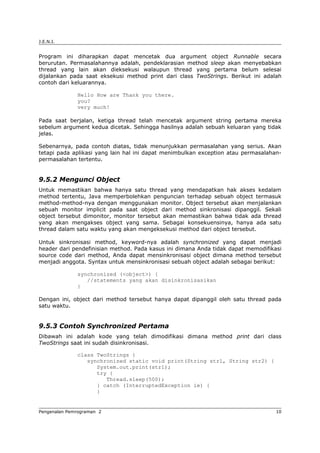 J.E.N.I.
Program ini diharapkan dapat mencetak dua argument object Runnable secara
berurutan. Permasalahannya adalah, pendeklarasian method sleep akan menyebabkan
thread yang lain akan dieksekusi walaupun thread yang pertama belum selesai
dijalankan pada saat eksekusi method print dari class TwoStrings. Berikut ini adalah
contoh dari keluarannya.
Hello How are Thank you there.
you?
very much!
Pada saat berjalan, ketiga thread telah mencetak argument string pertama mereka
sebelum argument kedua dicetak. Sehingga hasilnya adalah sebuah keluaran yang tidak
jelas.
Sebenarnya, pada contoh diatas, tidak menunjukkan permasalahan yang serius. Akan
tetapi pada aplikasi yang lain hal ini dapat menimbulkan exception atau permasalahan-
permasalahan tertentu.
9.5.2 Mengunci Object
Untuk memastikan bahwa hanya satu thread yang mendapatkan hak akses kedalam
method tertentu, Java memperbolehkan penguncian terhadap sebuah object termasuk
method-method-nya dengan menggunakan monitor. Object tersebut akan menjalankan
sebuah monitor implicit pada saat object dari method sinkronisasi dipanggil. Sekali
object tersebut dimonitor, monitor tersebut akan memastikan bahwa tidak ada thread
yang akan mengakses object yang sama. Sebagai konsekuensinya, hanya ada satu
thread dalam satu waktu yang akan mengeksekusi method dari object tersebut.
Untuk sinkronisasi method, keyword-nya adalah synchronized yang dapat menjadi
header dari pendefinisian method. Pada kasus ini dimana Anda tidak dapat memodifikasi
source code dari method, Anda dapat mensinkronisasi object dimana method tersebut
menjadi anggota. Syntax untuk mensinkronisasi sebuah object adalah sebagai berikut:
synchronized (<object>) {
//statements yang akan disinkronisasikan
}
Dengan ini, object dari method tersebut hanya dapat dipanggil oleh satu thread pada
satu waktu.
9.5.3 Contoh Synchronized Pertama
Dibawah ini adalah kode yang telah dimodifikasi dimana method print dari class
TwoStrings saat ini sudah disinkronisasi.
class TwoStrings {
synchronized static void print(String str1, String str2) {
System.out.print(str1);
try {
Thread.sleep(500);
} catch (InterruptedException ie) {
}
Pengenalan Pemrograman 2 10
 