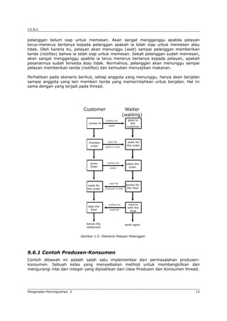 J.E.N.I.
pelanggan belum siap untuk memesan. Akan sangat mengganggu apabila pelayan
terus-menerus bertanya kepada pelanggan apakah ia telah siap untuk memesan atau
tidak. Oleh karena itu, pelayan akan menunggu (wait) sampai pelanggan memberikan
tanda (notifies) bahwa ia telah siap untuk memesan. Sekali pelanggan sudah memesan,
akan sangat mengganggu apabila ia terus menerus bertanya kepada pelayan, apakah
pesanannya sudah tersedia atau tidak. Normalnya, pelanggan akan menunggu sampai
pelayan memberikan tanda (notifies) dan kemudian menyajikan makanan.
Perhatikan pada skenario berikut, setiap anggota yang menunggu, hanya akan berjalan
sampai anggota yang lain memberi tanda yang memerintahkan untuk berjalan. Hal ini
sama dengan yang terjadi pada thread.
Gambar 1.5: Skenario Pelayan-Pelanggan
9.6.1 Contoh Produsen-Konsumen
Contoh dibawah ini adalah salah satu implementasi dari permasalahan produsen-
konsumen. Sebuah kelas yang menyediakan method untuk membangkitkan dan
mengurangi nilai dari integer yang dipisahkan dari class Produsen dan Konsumen thread.
Pengenalan Pemrograman 2 13
 