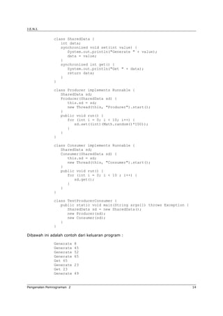 J.E.N.I.
class SharedData {
int data;
synchronized void set(int value) {
System.out.println("Generate " + value);
data = value;
}
synchronized int get() {
System.out.println("Get " + data);
return data;
}
}
class Producer implements Runnable {
SharedData sd;
Producer(SharedData sd) {
this.sd = sd;
new Thread(this, "Producer").start();
}
public void run() {
for (int i = 0; i < 10; i++) {
sd.set((int)(Math.random()*100));
}
}
}
class Consumer implements Runnable {
SharedData sd;
Consumer(SharedData sd) {
this.sd = sd;
new Thread(this, "Consumer").start();
}
public void run() {
for (int i = 0; i < 10 ; i++) {
sd.get();
}
}
}
class TestProducerConsumer {
public static void main(String args[]) throws Exception {
SharedData sd = new SharedData();
new Producer(sd);
new Consumer(sd);
}
}
Dibawah ini adalah contoh dari keluaran program :
Generate 8
Generate 45
Generate 52
Generate 65
Get 65
Generate 23
Get 23
Generate 49
Pengenalan Pemrograman 2 14
 