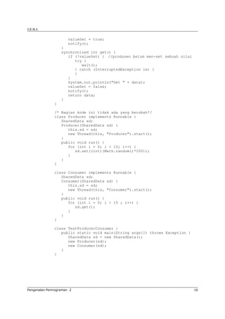 J.E.N.I.
valueSet = true;
notify();
}
synchronized int get() {
if (!valueSet) { //produsen belum men-set sebuah nilai
try {
wait();
} catch (InterruptedException ie) {
}
}
System.out.println("Get " + data);
valueSet = false;
notify();
return data;
}
}
/* Bagian kode ini tidak ada yang berubah*/
class Producer implements Runnable {
SharedData sd;
Producer(SharedData sd) {
this.sd = sd;
new Thread(this, "Producer").start();
}
public void run() {
for (int i = 0; i < 10; i++) {
sd.set((int)(Math.random()*100));
}
}
}
class Consumer implements Runnable {
SharedData sd;
Consumer(SharedData sd) {
this.sd = sd;
new Thread(this, "Consumer").start();
}
public void run() {
for (int i = 0; i < 10 ; i++) {
sd.get();
}
}
}
class TestProducerConsumer {
public static void main(String args[]) throws Exception {
SharedData sd = new SharedData();
new Producer(sd);
new Consumer(sd);
}
}
Pengenalan Pemrograman 2 16
 