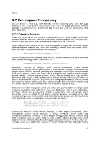 J.E.N.I.
9.7 Kemampuan Concurrency
Dengan dirilisnya J2SE 5.0, telah tersedia kontrol threading yang baru dan juga
tambahan fitur yang disebut concurrency. Fitur baru ini dapat ditemukan didalam
package java.util.concurrent. Didalam sub bab ini, ada dua jenis fitur concurrency yang
akan dijelaskan.
9.7.1 Interface Executor
Salah satu penambahan fitur mutakhir yang telah dibangun dalam aplikasi multithread
adalah framework Executor. Interface ini termasuk didalam package java.util.concurrent,
dimana object dari tipe ini akan mengeksekusi tugas-tugas dari Runnable.
Tanpa penggunaan interface ini, kita akan mengeksekusi tugas dari Runnable dengan
cara menciptakan instance dari Thread dan memanggil method start dari object Thread.
Kode dibawah ini mendemonstrasikan hal tersebut:
new Thread(<aRunnableObject>).start();
Dengan kemampuan dari interface yang baru ini, object Runnable yang telah diberikan
akan dieksekusi menggunakan kode berikut ini:
<anExecutorObject>.execute(<aRunnableObject>);
Framework Executor ini berguna untuk aplikasi multithread, karena thread
membutuhkan pengaturan dan penumpukan di suatu tempat, sehingga thread bisa saja
sangat mahal. Sebagai hasilnya, pembangunan beberapa thread dapat mengakibatkan
error pada memori. Salah satu solusi untuk mengatasi hal tersebut adalah dengan
pooling thread. Didalam sebuah pooling thread, sebuah thread tidak lagi berhenti
sementara akan tetapi ia akan berada dalam antrian didalam sebuah pool, setelah ia
selesai melaksanakan tugasnya. Bagaimanapun, mengimplementasikan sebuah skema
thread pooling dengan desain yang baik, tidaklah mudah dilakukan. Permasalahan yang
lain adalah kesulitan untuk membatalkan atau mematikan sebuah thread.
Framework Executor merupakan salah satu solusi dari permasalahan ini dengan cara
mechanic decoupling task submission mengenai bagaimana setiap tugas dijalankan,
termasuk detail dari penggunaan thread, penjadwalan, dan sebagainya. Lebih
disarankan untuk membuat thread secara eksplisit daripada membuat thread dan
menjalankannya lewat method start yang telah diset untuk setiap task. Oleh karena itu
lebih disarankan untuk menggunakan potongan kode berikut ini:
Executor <executorName> = <anExecutorObject>;
<executorName>.execute(new <RunnableTask1>());
<executorName>.execute(new <RunnableTask2>());
...
Dikarenakan Executor adalah sebuah interface, ia tidak dapat di-instantiate. Untuk
menciptakan sebuah object Executor, ia harus membuat sebuah class yang
mengimplementasikan interface ini atau dengan menggunakan factory method yang
telah disediakan class Executor. Class ini juga tersedia didalam package yang sama
seperti Executor interface. Class Executors juga menyediakan factory method untuk me-
manage thread pool sederhana. Berikut ini adalah rangkuman dari beberapa factory
Pengenalan Pemrograman 2 17
 