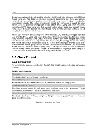 J.E.N.I.
Sebuah context switch terjadi apabila sebagian dari thread telah dikontrol oleh CPU dari
thread yang lain. Ada beberapa skenario mengenai bagaimana cara kerja dari context
switch. Salah satu skenario adalah sebuah thread yang sedang berjalan memberikan
kesempatan kepada CPU untuk mengontrol thread lain sehingga ia dapat berjalan.
Dalam kasus ini, prioritas tertinggi dari thread adalah thread yang siap untuk menerima
kontrol dari CPU. Cara yang lain dari context switch adalah pada saat sebuah thread
yang sedang berjalan diambil alih oleh thread yang memiliki prioritas tertinggi seperti
yang telah dicontohkan sebelumnya.
Hal ini juga mungkin dilakukan apabila lebih dari satu CPU tersedia, sehingga lebih dari
satu prioritas thread yang siap untuk dijalankan. Untuk menentukan diantara dua thread
yang memiliki prioritas sama untuk menerima kontrol dari CPU, sangat bergantung
kepada sistem operasi yang digunakan. Windows 95/98/NT menggunakan time-slicing
dan round-robin untuk menangani kasus ini. Setiap thread dengan prioritas yang sama
akan diberikan sebuah jangka waktu tertentu untuk dieksekusi sebelum CPU mengontrol
thread lain yang memiliki prioritas yang sama. Sedangkan Solaris, ia akan membiarkan
sebuah thread untuk dieksekusi sampai ia menyelesaikan tugasnya atau sampai ia
secara suka rela membiarkan CPU untuk mengontrol thread yang lain.
9.3 Class Thread
9.3.1 Constructor
Thread memiliki delapan constructor. Marilah kita lihat bersama beberapa constructor
tersebut.
Thread Constructors
Thread()
Membuat sebuah object Thread yang baru.
Thread(String name)
Membuat sebuah object thread dengan memberikan penamaan yang spesifik.
Thread(Runnable target)
Membuat sebuah object Thread yang baru berdasar pada object Runnable. Target
menyatakan sebuah object dimana method run dipanggil.
Thread(Runnable target, String name)
Membuat sebuah object Thread yang baru dengan nama yang spesifik dan berdasarkan
pada object Runnable.
Tabel 1.2.1: Constructor dari Thread
Pengenalan Pemrograman 2 3
 