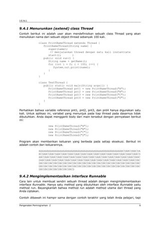 J.E.N.I.
9.4.1 Menurunkan (extend) class Thread
Contoh berikut ini adalah user akan mendefinisikan sebuah class Thread yang akan
menuliskan nama dari sebuah object thread sebanyak 100 kali.
class PrintNameThread extends Thread {
PrintNameThread(String name) {
super(name);
// menjalankan thread dengan satu kali instantiate
start(); }
public void run() {
String name = getName();
for (int i = 0; i < 100; i++) {
System.out.print(name);
}
}
}
class TestThread {
public static void main(String args[]) {
PrintNameThread pnt1 = new PrintNameThread("A");
PrintNameThread pnt2 = new PrintNameThread("B");
PrintNameThread pnt3 = new PrintNameThread("C");
PrintNameThread pnt4 = new PrintNameThread("D");
}
}
Perhatikan bahwa variable reference pnt1, pnt2, pnt3, dan pnt4 hanya digunakan satu
kali. Untuk aplikasi ini, variabel yang menunjuk pada tiap thread pada dasarnya tidak
dibutuhkan. Anda dapat mengganti body dari main tersebut dengan pernyataan berikut
ini:
new PrintNameThread("A");
new PrintNameThread("B");
new PrintNameThread("C");
new PrintNameThread("D");
Program akan memberikan keluaran yang berbeda pada setiap eksekusi. Berikut ini
adalah contoh dari keluarannya.
AAAAAAAAAAAAAAAAAAAAAAAAAAAAAAAAAAAAAAAAAAAAAAAAAAABCDABCDABCDA
BCDABCDABCDABCDABCDABCDABCDABCDABCDABCDABCDABCDABCDABCDABCDABCD
ABCDABCDABCDABCDABCDABCDABCDABCDABCDABCDABCDABCDABCDABCDABCDABC
DABCDABCDABCDABCDABCDABCDABCDABCDABCDABCDABCDABCDABCDABCDABCDBC
DBCDBCDBCDBCDBCDBCDBCDBCDBCDBCDBCDBCDBCDBCDBCDBCDBCDBCDBCDBCDBC
DBCDBCDBCDBCDBCDBCDBCDBCDBCDBCDBCDBCDBCDBCDBCDBCDBCDBCDBCDBCDBC
DBCDBCDBCDBCDBCDBCDBCD
9.4.2 Mengimplementasikan interface Runnable
Cara lain untuk membuat sendiri sebuah thread adalah dengan mengimplementasikan
interface Runnable. Hanya satu method yang dibutuhkan oleh interface Runnable yaitu
method run. Bayangkanlah bahwa method run adalah method utama dari thread yang
Anda ciptakan.
Contoh dibawah ini hampir sama dengan contoh terakhir yang telah Anda pelajari, tapi
Pengenalan Pemrograman 2 6
 