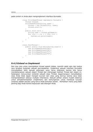 J.E.N.I.
pada contoh ini Anda akan mengimplement interface Runnable.
class PrintNameThread implements Runnable {
Thread thread;
PrintNameThread(String name) {
thread = new Thread(this, name);
thread.start();
}
public void run() {
String name = thread.getName();
for (int i = 0; i < 100; i++) {
System.out.print(name);
}
}
}
class TestThread {
public static void main(String args[]) {
new PrintNameThread("A");
new PrintNameThread("B");
new PrintNameThread("C");
new PrintNameThread("D");
}
}
9.4.3 Extend vs Implement
Dari dua cara untuk menciptakan thread seperti diatas, memilih salah satu dari kedua
cara tersebut bukanlah sebuah permasalahan. Implement sebuah interface Runnable
menyebabkan lebih banyak pekerjaan yang harus dilakukan karena kita harus
mendeklarasikan sebuah object Thread dan memanggil method Thread dari object ini.
Sedangkan menurunkan (extend) sebuah class Thread, bagaimanapun menyebabkan
class Anda tidak dapat menjadi turunan dari class yang lainnya karena Java tidak
memperbolehkan adanya multiple inheritance. Sebuah pilihan antara mudah tidaknya
untuk diimplementasikan (implement) dan kemungkinan untuk membuat turunan
(extend) adalah sesuatu yang harus Anda tentukan sendiri. Perhatikan mana yang lebih
penting bagi Anda karena keputusan ada ditangan Anda.
Pengenalan Pemrograman 2 7
 