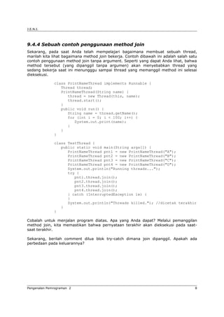 J.E.N.I.
9.4.4 Sebuah contoh penggunaan method join
Sekarang, pada saat Anda telah mempelajari bagaimana membuat sebuah thread,
marilah kita lihat bagaimana method join bekerja. Contoh dibawah ini adalah salah satu
contoh penggunaan method join tanpa argument. Seperti yang dapat Anda lihat, bahwa
method tersebut (yang dipanggil tanpa argumen) akan menyebabkan thread yang
sedang bekerja saat ini menungggu sampai thread yang memanggil method ini selesai
dieksekusi.
class PrintNameThread implements Runnable {
Thread thread;
PrintNameThread(String name) {
thread = new Thread(this, name);
thread.start();
}
public void run() {
String name = thread.getName();
for (int i = 0; i < 100; i++) {
System.out.print(name);
}
}
}
class TestThread {
public static void main(String args[]) {
PrintNameThread pnt1 = new PrintNameThread("A");
PrintNameThread pnt2 = new PrintNameThread("B");
PrintNameThread pnt3 = new PrintNameThread("C");
PrintNameThread pnt4 = new PrintNameThread("D");
System.out.println("Running threads...");
try {
pnt1.thread.join();
pnt2.thread.join();
pnt3.thread.join();
pnt4.thread.join();
} catch (InterruptedException ie) {
}
System.out.println("Threads killed."); //dicetak terakhir
}
}
Cobalah untuk menjalan program diatas. Apa yang Anda dapat? Melalui pemanggilan
method join, kita memastikan bahwa pernyataan terakhir akan dieksekusi pada saat-
saat terakhir.
Sekarang, berilah comment dilua blok try-catch dimana join dipanggil. Apakah ada
perbedaan pada keluarannya?
Pengenalan Pemrograman 2 8
 