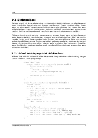 J.E.N.I.
9.5 Sinkronisasi
Sampai sejauh ini, Anda telah melihat contoh-contoh dari thread yang berjalan bersama-
sama tetapi tidak bergantung satu dengan yang lainnya. Thread tersebut adalah thread
yang berjalan sendiri tanpa memperhatikan status dan aktifitas dari thread lain yang
sedang berjalan. Pada contoh tersebut, setiap thread tidak membutuhkan resource atau
method dari luar sehingga ia tidak membutuhkan komunikasi dengan thread lain.
Didalam situasi-situasi tertentu, bagaimanapun sebuah thread yang berjalan bersama-
sama kadang-kadang membutuhkan resource atau method dari luar. Oleh karena itu,
mereka butuh untuk berkomunikasi satu dengan yan lain sehingga dapat mengetahui
status dan aktifitas mereka. Contohnya adalah pada permasalahan produsen-konsumen.
Kasus ini membutuhkan dua object utama, yaitu produsen dan konsumen. Kewajiban
yang dimiliki oleh produsen adalah untuk membangkitkan nilai atau stream data yang
konsumen inginkan.
9.5.1 Sebuah contoh yang tidak disinkronisasi
Marilah kita perhatikan sebuah kode sederhana yang mencetak sebuah string dengan
urutan tertentu. Inilah programnya.
class TwoStrings {
static void print(String str1, String str2) {
System.out.print(str1);
try {
Thread.sleep(500);
} catch (InterruptedException ie) {
}
System.out.println(str2);
}
}
class PrintStringsThread implements Runnable {
Thread thread;
String str1, str2;
PrintStringsThread(String str1, String str2) {
this.str1 = str1;
this.str2 = str2;
thread = new Thread(this);
thread.start();
}
public void run() {
TwoStrings.print(str1, str2);
}
}
class TestThread {
public static void main(String args[]) {
new PrintStringsThread("Hello ", "there.");
new PrintStringsThread("How are ", "you?");
new PrintStringsThread("Thank you ", "very much!");
}
}
Pengenalan Pemrograman 2 9
 