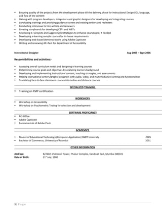  Ensuring quality of the projects from the development phase till the delivery phase for Instructional Design (ID), language,
and flow of the content
 Liaising with program developers, integrators and graphic designers for developing and integrating courses
 Conducting trainings and providing guidance to new and existing writers and reviewers
 Conducting interviews to hire writers and reviewers
 Creating storyboards for developing CBTs and WBTs
 Reviewing ILT projects and suggesting ID strategies to enhance courseware, if needed
 Developing e-learning sample courses for in-house requirements
 Developing web-based demonstrations using Adobe Captivate
 Writing and reviewing Alt+Text for department of Accessibility
Instructional Designer Aug 2005 – Sept 2006
Responsibilities and activities:-
 Assessing overall curriculum needs and designing e-learning courses
 Determining course goals and objectives by analyzing learners background
 Developing and implementing instructional content, teaching strategies, and assessments
 Helping instructional writers/graphic designers with audio, video, and multimedia text writing and functionalities
 Translating face-to-face classroom courses into online and distance courses
SPECIALIZED TRAINING
 Training on PMP certification
WORKSHOPS
 Workshop on Accessibility
 Workshop on Psychometric Testing for selection and development
SOFTWARE PROFICIANCY
 MS Office
 Adobe Captivate
 Fundamentals of Adobe Flash
ACADEMICS
 Master of Educational Technology (Computer Application) SNDT University 2005
 Bachelor of Commerce, University of Mumbai 2001
OTHER INFORMATION
Address: B/2202, Videocon Tower, Thakur Complex, Kandivali East, Mumbai 400101
Date of Birth: 21st
July, 1980
3 | P a g e
 
