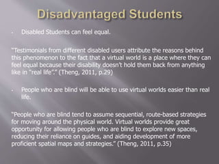 • Disabled Students can feel equal.
“Testimonials from different disabled users attribute the reasons behind
this phenomenon to the fact that a virtual world is a place where they can
feel equal because their disability doesn’t hold them back from anything
like in “real life”.” (Theng, 2011, p.29)
• People who are blind will be able to use virtual worlds easier than real
life.
“People who are blind tend to assume sequential, route-based strategies
for moving around the physical world. Virtual worlds provide great
opportunity for allowing people who are blind to explore new spaces,
reducing their reliance on guides, and aiding development of more
proficient spatial maps and strategies.” (Theng, 2011, p.35)
 