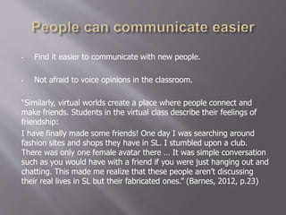 • Find it easier to communicate with new people.
• Not afraid to voice opinions in the classroom.
“Similarly, virtual worlds create a place where people connect and
make friends. Students in the virtual class describe their feelings of
friendship:
I have finally made some friends! One day I was searching around
fashion sites and shops they have in SL. I stumbled upon a club.
There was only one female avatar there … It was simple conversation
such as you would have with a friend if you were just hanging out and
chatting. This made me realize that these people aren’t discussing
their real lives in SL but their fabricated ones.” (Barnes, 2012, p.23)
 
