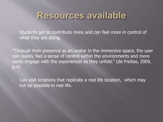 • Students get to contribute more and can feel more in control of
what they are doing.
“Through their presence as an avatar in the immersive space, the user
can readily feel a sense of control within the environments and more
easily engage with the experiences as they unfold.” (de Freitas, 2009,
p.4)
• Can visit locations that replicate a real life location, which may
not be possible in real life.
 