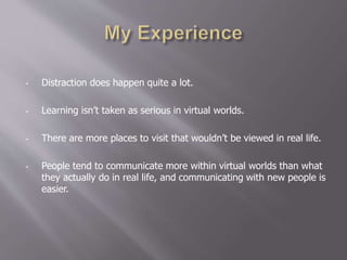 • Distraction does happen quite a lot.
• Learning isn’t taken as serious in virtual worlds.
• There are more places to visit that wouldn’t be viewed in real life.
• People tend to communicate more within virtual worlds than what
they actually do in real life, and communicating with new people is
easier.
 