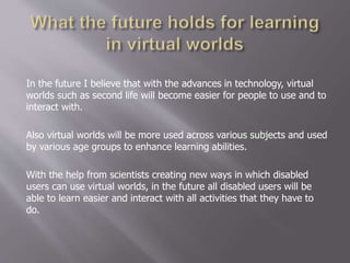 In the future I believe that with the advances in technology, virtual
worlds such as second life will become easier for people to use and to
interact with.
Also virtual worlds will be more used across various subjects and used
by various age groups to enhance learning abilities.
With the help from scientists creating new ways in which disabled
users can use virtual worlds, in the future all disabled users will be
able to learn easier and interact with all activities that they have to
do.
 