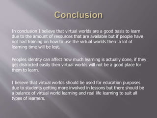 In conclusion I believe that virtual worlds are a good basis to learn
due to the amount of resources that are available but if people have
not had training on how to use the virtual worlds then a lot of
learning time will be lost.
Peoples identity can affect how much learning is actually done, if they
get distracted easily then virtual worlds will not be a good place for
them to learn.
I believe that virtual worlds should be used for education purposes
due to students getting more involved in lessons but there should be
a balance of virtual world learning and real life learning to suit all
types of learners.
 