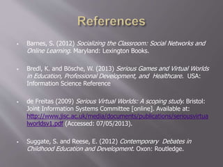  Barnes, S. (2012) Socializing the Classroom: Social Networks and
Online Learning. Maryland: Lexington Books.
 Bredl, K. and Bösche, W. (2013) Serious Games and Virtual Worlds
in Education, Professional Development, and Healthcare. USA:
Information Science Reference
 de Freitas (2009) Serious Virtual Worlds: A scoping study. Bristol:
Joint Information Systems Committee [online]. Available at:
http://www.jisc.ac.uk/media/documents/publications/seriousvirtua
lworldsv1.pdf (Accessed: 07/05/2013).
 Suggate, S. and Reese, E. (2012) Contemporary Debates in
Childhood Education and Development. Oxon: Routledge.
 