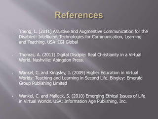 • Theng, L. (2011) Assistive and Augmentive Communication for the
Disabled: Intelligent Technologies for Communication, Learning
and Teaching. USA: IGI Global
• Thomas, A. (2011) Digital Disciple: Real Christianity in a Virtual
World. Nashville: Abingdon Press.
• Wankel, C. and Kingsley, J. (2009) Higher Education in Virtual
Worlds: Teaching and Learning in Second Life. Bingley: Emerald
Group Publishing Limited
• Wankel, C. and Malleck, S. (2010) Emerging Ethical Issues of Life
in Virtual Worlds. USA: Information Age Publishing, Inc.
 