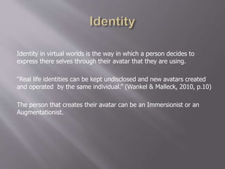 Identity in virtual worlds is the way in which a person decides to
express there selves through their avatar that they are using.
“Real life identities can be kept undisclosed and new avatars created
and operated by the same individual.” (Wankel & Malleck, 2010, p.10)
The person that creates their avatar can be an Immersionist or an
Augmentationist.
 