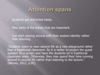  Students get distracted easily.
 Miss parts of the lesson that are important.
 Can start playing around with their avatars identity rather
than listening.
“Students seem to view second life as a new playground rather
than a traditional classroom. So it is better to project the guest
speaker on a screen and have the students sit in traditional
classroom seats. Otherwise, they may spend their time running
around in second life rather than listening to the lecture.”
(Barnes, 2012, p.95)
 