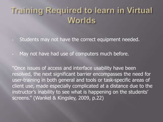 • Students may not have the correct equipment needed.
• May not have had use of computers much before.
“Once issues of access and interface usability have been
resolved, the next significant barrier encompasses the need for
user-training in both general and tools or task-specific areas of
client use, made especially complicated at a distance due to the
instructor’s inability to see what is happening on the students’
screens.” (Wankel & Kingsley, 2009, p.22)
 