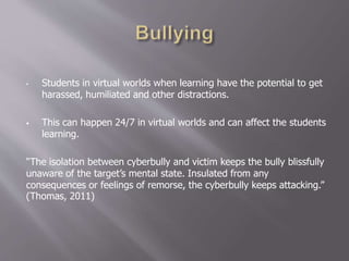 • Students in virtual worlds when learning have the potential to get
harassed, humiliated and other distractions.
 This can happen 24/7 in virtual worlds and can affect the students
learning.
“The isolation between cyberbully and victim keeps the bully blissfully
unaware of the target’s mental state. Insulated from any
consequences or feelings of remorse, the cyberbully keeps attacking.”
(Thomas, 2011)
 