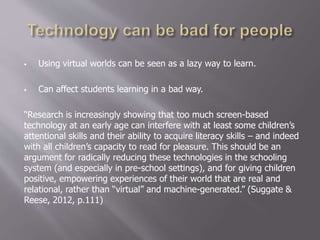  Using virtual worlds can be seen as a lazy way to learn.
 Can affect students learning in a bad way.
“Research is increasingly showing that too much screen-based
technology at an early age can interfere with at least some children’s
attentional skills and their ability to acquire literacy skills – and indeed
with all children’s capacity to read for pleasure. This should be an
argument for radically reducing these technologies in the schooling
system (and especially in pre-school settings), and for giving children
positive, empowering experiences of their world that are real and
relational, rather than “virtual” and machine-generated.” (Suggate &
Reese, 2012, p.111)
 