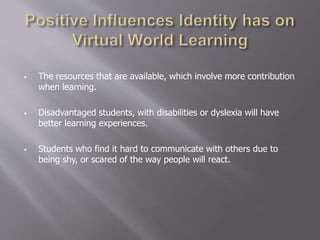  The resources that are available, which involve more contribution
when learning.
 Disadvantaged students, with disabilities or dyslexia will have
better learning experiences.
 Students who find it hard to communicate with others due to
being shy, or scared of the way people will react.
 