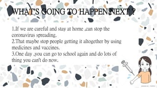 WHAT'S GOING TO HAPPEN NEXT？
1.If we are careful and stay at home ,can stop the
coronavirus spreading.
2.That maybe stop people getting it altogether by using
medicines and vaccines.
3.One day ,you can go to school again and do lots of
thing you can't do now.
 