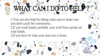 WHAT CAN I DO TO HELP？
1.You can also help by taking extra care to make sure
you don't catch the coronavirus.
2.If you wash hands carefully ,you won't have germs on
your hands.
3.If you have to wipe your nose use a tissue.
 