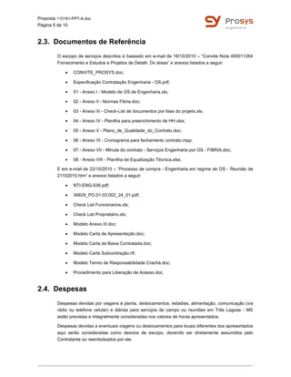 Proposta 110181-PPT-A.doc
Página 5 de 10
2.3. Documentos de Referência
O escopo de serviços descritos é baseado em e-mail de 18/10/2010 – “Convite Nota 400011264
Fornecimento e Estudos e Projetos de Detalh. Dv áreas” e anexos listados a seguir:
• CONVITE_PROSYS.doc;
• Especificação Contratação Engenharia - OS.pdf;
• 01 - Anexo I - Modelo de OS de Engenharia.xls;
• 02 - Anexo II - Normas Fibria.doc;
• 03 - Anexo III - Check-List de documentos por fase do projeto.xls;
• 04 - Anexo IV - Planilha para preenchimento de HH.xlsx;
• 05 - Anexo V - Plano_de_Qualidade_do_Contrato.doc;
• 06 - Anexo VI - Cronograma para fechamento contrato.mpp;
• 07 - Anexo VII - Minuta do contrato - Serviços Engenharia por OS - FIBRIA.doc;
• 08 - Anexo VIII - Planilha de Equalização Técnica.xlsx.
E em e-mail de 22/10/2010 – “Processo de compra - Engenharia em regime de OS - Reunião de
21102010.htm” e anexos listados a seguir:
• NTI-ENG-036.pdf;
• 34829_PO.01.03.002_24_01.pdf;
• Check List Funcionarios.xls;
• Check List Proprietário.xls;
• Modelo Anexo III.doc;
• Modelo Carta de Apresentação.doc;
• Modelo Carta de Baixa Contratada.doc;
• Modelo Carta Subcontração.rtf;
• Modelo Termo de Responsabilidade Crachá.doc;
• Procedimento para Liberação de Acesso.doc.
2.4. Despesas
Despesas devidas por viagens à planta, deslocamentos, estadias, alimentação, comunicação (via
rádio ou telefone celular) e diárias para serviços de campo ou reuniões em Três Lagoas - MS
estão previstas e integralmente consideradas nos valores de horas apresentados.
Despesas devidas a eventuais viagens ou deslocamentos para locais diferentes dos apresentados
aqui serão consideradas como desvios de escopo, devendo ser diretamente assumidos pelo
Contratante ou reembolsados por ele.
 