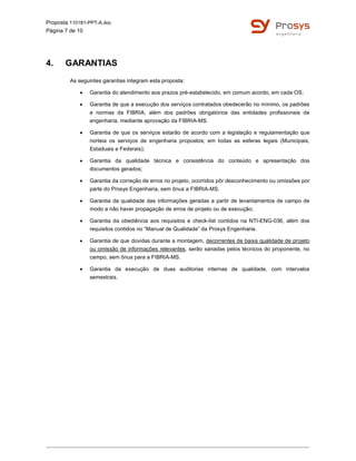 Proposta 110181-PPT-A.doc
Página 7 de 10
4. GARANTIAS
As seguintes garantias integram esta proposta:
• Garantia do atendimento aos prazos pré-estabelecido, em comum acordo, em cada OS;
• Garantia de que a execução dos serviços contratados obedecerão no mínimo, os padrões
e normas da FIBRIA, além dos padrões obrigatórios das entidades profissionais de
engenharia, mediante aprovação da FIBRIA-MS.
• Garantia de que os serviços estarão de acordo com a legislação e regulamentação que
norteia os serviços de engenharia propostos; em todas as esferas legais (Municipais,
Estaduais e Federais);
• Garantia da qualidade técnica e consistência do conteúdo e apresentação dos
documentos gerados;
• Garantia da correção de erros no projeto, ocorridos pôr desconhecimento ou omissões por
parte do Prosys Engenharia, sem ônus a FIBRIA-MS.
• Garantia da qualidade das informações geradas a partir de levantamentos de campo de
modo a não haver propagação de erros de projeto ou de execução;
• Garantia da obediência aos requisitos e check-list contidos na NTI-ENG-036, além dos
requisitos contidos no “Manual de Qualidade” da Prosys Engenharia.
• Garantia de que dúvidas durante a montagem, decorrentes de baixa qualidade de projeto
ou omissão de informações relevantes, serão sanadas pelos técnicos do proponente, no
campo, sem ônus para a FIBRIA-MS.
• Garantia da execução de duas auditorias internas de qualidade, com intervalos
semestrais.
 