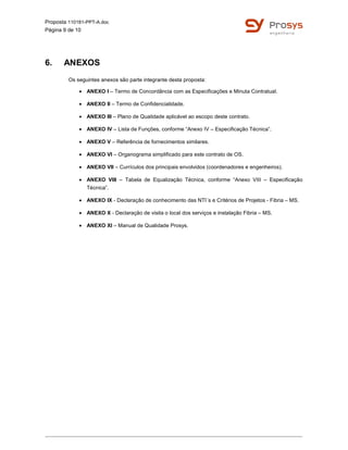 Proposta 110181-PPT-A.doc
Página 9 de 10
6. ANEXOS
Os seguintes anexos são parte integrante desta proposta:
• ANEXO I – Termo de Concordância com as Especificações e Minuta Contratual.
• ANEXO II – Termo de Confidencialidade.
• ANEXO III – Plano de Qualidade aplicável ao escopo deste contrato.
• ANEXO IV – Lista de Funções, conforme “Anexo IV – Especificação Técnica”.
• ANEXO V – Referência de fornecimentos similares.
• ANEXO VI – Organograma simplificado para este contrato de OS.
• ANEXO VII – Currículos dos principais envolvidos (coordenadores e engenheiros).
• ANEXO VIII – Tabela de Equalização Técnica, conforme “Anexo VIII – Especificação
Técnica”.
• ANEXO IX - Declaração de conhecimento das NTI´s e Critérios de Projetos - Fibria – MS.
• ANEXO X - Declaração de visita o local dos serviços e instalação Fibria – MS.
• ANEXO XI – Manual de Qualidade Prosys.
 