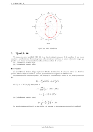 5 EJERCICIO 16 4
Figura 4.1: Zona plastiﬁcada
5. Ejercicio 16
Un tanque de acero inoxidable AISI 403 tiene 4 m de di´ametro, espesor de la pared de 10 mm y est´a
sometido a presi´on interna. En una inspecci´on se ha encontrado una ﬁsura en la cara externa del tanque que
penetra hasta 5 mm. Calcule cu´anto valen las presiones de falla de la ﬁsura
(a) Considerando fractura fr´agil
(b) Considerando fractura d´uctil
Resoluci´on
(a) Considerando fractura fr´agil, empleamos el factor de intensidad de tensiones. Al ser una ﬁsura no
pasante debemos tener en cuenta el factor λ, y suponer un estado plano de deformaciones.
Proponemos que la tensi´on que afecta a la ﬁsura es la circunferencial, resulta en una ecuaci´on similar a
4.1.
KIC =
pr
h
√
πcf (λ) = 2, 83
pr
h
√
πc
El KIC = 77 [MPa
√
m], despejando p;
p =
hKIC
2, 83r
√
πc
= 1, 0854 [MPa]
σf =
pr
h
= 217, 08 [MPa]
(b) Considerando fractura d´uctil,
η = 1 +
1
2
σf
σy
2
= 1, 024
La presi´on considerando d´uctil es casi similar a la anterior, el problema ocurre como fractura fr´agil.
Luis Soria Castro
 