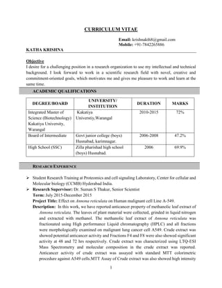 1
CURRICULUM VITAE
Email: krishnakth8@gmail.com
Mobile: +91-7842265886
KATHA KRISHNA
Objective
I desire for a challenging position in a research organization to use my intellectual and technical
background. I look forward to work in a scientific research field with novel, creative and
commitment-oriented goals, which motivates me and gives me pleasure to work and learn at the
same time.
ACADEMIC QUALIFICATIONS
RESEARCH EXPERIENCE
 Student Research Training at Proteomics and cell signaling Laboratory, Center for cellular and
Molecular biology (CCMB) Hyderabad India.
 Research Supervisor: Dr. Suman S Thakur, Senior Scientist
Term: July 2015-December 2015
Project Title: Effect on Annona reticulata on Human malignant cell Line A-549.
Description: In this work, we have reported anticancer property of methanolic leaf extract of
Annona reticulata. The leaves of plant material were collected, grinded in liquid nitrogen
and extracted with methanol. The methanolic leaf extract of Annona reticulata was
fractionated using High performance Liquid chromatography (HPLC) and all fractions
were morphologically examined on malignant lung cancer cell A549. Crude extract was
showed potential anticancer activity and Fractions F4 and F8 were also showed significant
activity at 48 and 72 hrs respectively. Crude extract was characterized using LTQ-ESI
Mass Spectrometry and molecular composition in the crude extract was reported.
Anticancer activity of crude extract was assayed with standard MTT colorimetric
procedure against A549 cells.MTT Assay of Crude extract was also showed high intensity
DEGREE/BOARD
UNIVERSITY/
INSTITUTION
DURATION MARKS
Integrated Master of
Science (Biotechnology)
Kakatiya University,
Warangal
Kakatiya
Universtiy,Warangal
2010-2015 72%
Board of Intermediate Govt junior college (boys)
Husnabad, karimnagar.
2006-2008 47.2%
High School (SSC) Zilla pharishad high school
(boys) Husnabad.
2006 69.9%
 