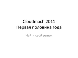 Cloudmach 2011Первая половина года Найти свой рынок 