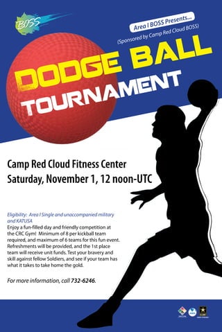 Area I BOSS Presents... 
Dodge ball 
Tournament 
Camp Red Cloud Fitness Center 
Saturday, November 1, 12 noon-UTC 
Eligibility: Area l Single and unaccompanied military 
and KATUSA 
Enjoy a fun-filled day and friendly competition at 
the CRC Gym! Minimum of 8 per kickball team 
required, and maximum of 6 teams for this fun event. 
Refreshments will be provided, and the 1st place 
team will receive unit funds. Test your bravery and 
skill against fellow Soldiers, and see if your team has 
what it takes to take home the gold. 
For more information, call 732-6246. 
(Sponsored by Camp Red Cloud BOSS) 
