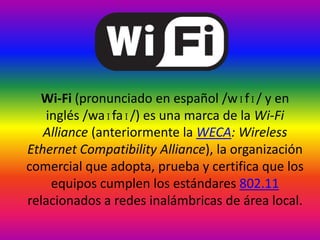 Wi-fi Wi-Fi (pronunciado en español /wɪfɪ/ y en inglés /waɪfaɪ/) es una marca de la Wi-Fi Alliance (anteriormente la WECA: Wireless Ethernet Compatibility Alliance), la organización comercial que adopta, prueba y certifica que los equipos cumplen los estándares 802.11 relacionados a redes inalámbricas de área local. 