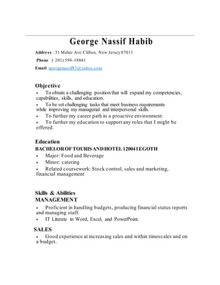 George Nassif Habib
Address : 31 Mahar Ave Clifton, New Jersey 07011
Phone :( 201) 598-18841
Email :georgenassif83@yahoo.com
Objective
 To obtain a challenging position that will expand my competencies,
capabilities, skills, and education.
 To be set challenging tasks that meet business requirements
while improving my managerial and interpersonal skills.
 To further my career path in a proactive environment.
 To further my education to support any roles that I might be
offered.
Education
BACHELOROFTOURISANDHOTEL12004IEGOTH
 Major: Food and Beverage
 Minor: catering
 Related coursework: Stock control, sales and marketing,
financial management
Skills & Abilities
MANAGEMENT
 Proficient in handling budgets, producing financial status reports
and managing staff.
 IT Literate in Word, Excel, and PowerPoint.
SALES
 Good experience at increasing sales and within timescales and on
a budget.
 