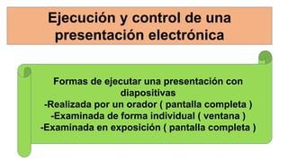 Ejecución y control de una
presentación electrónica
Formas de ejecutar una presentación con
diapositivas
-Realizada por un orador ( pantalla completa )
-Examinada de forma individual ( ventana )
-Examinada en exposición ( pantalla completa )