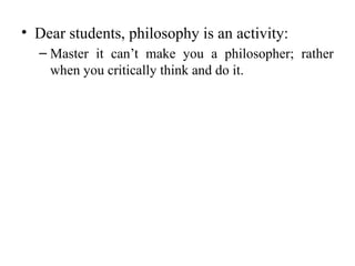 • Dear students, philosophy is an activity:
– Master it can’t make you a philosopher; rather
when you critically think and do it.
 