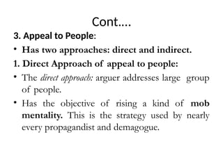 Cont.…
3. Appeal to People:
• Has two approaches: direct and indirect.
1. Direct Approach of appeal to people:
• The direct approach: arguer addresses large group
of people.
• Has the objective of rising a kind of mob
mentality. This is the strategy used by nearly
every propagandist and demagogue.
 