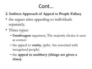 Cont…
2. Indirect Approach of Appeal to People Fallacy
• the arguer aims appealing to individuals
separately.
• Three types:
– Bandwagon argument, The majority choice is seen
as correct
– the appeal to vanity, (pdts. Are associted with
recognized people)
– the appeal to snobbery (things are given a
class).
 