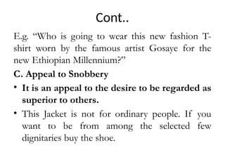 Cont..
E.g. “Who is going to wear this new fashion T-
shirt worn by the famous artist Gosaye for the
new Ethiopian Millennium?”
C. Appeal to Snobbery
• It is an appeal to the desire to be regarded as
superior to others.
• This Jacket is not for ordinary people. If you
want to be from among the selected few
dignitaries buy the shoe.
 