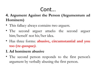 Cont…
4. Argument Against the Person (Argumentum ad
Hominem)
• This fallacy always contains two arguers.
• The second arguer attacks the second arguer
him/herself not his/her idea.
• Has three forms: abusive, circumstantial and you
too (tu quoque).
I. Ad hominem abusive
• The second person responds to the first person’s
argument by verbally abusing the first person.
 