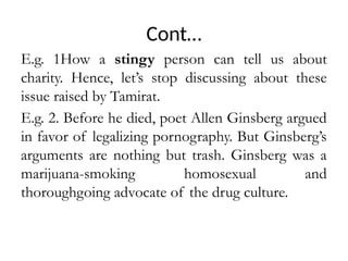 Cont…
E.g. 1How a stingy person can tell us about
charity. Hence, let’s stop discussing about these
issue raised by Tamirat.
E.g. 2. Before he died, poet Allen Ginsberg argued
in favor of legalizing pornography. But Ginsberg’s
arguments are nothing but trash. Ginsberg was a
marijuana-smoking homosexual and
thoroughgoing advocate of the drug culture.
 