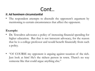Cont..
II. Ad hominem circumstantial
• The respondent attempts to discredit the opponent’s argument by
mentioning to certain circumstances that affect the opponent.
Example:
• Dr. Tewodros advocates a policy of increasing financial spending for
higher education. But that is not innocent advocacy, for the reason
that he is a college professor and would benefit financially from such
a policy.
• “Of COURSE my opponent is arguing against taxation of the rich.
Just look at him! He’s the richest person in town. There’s no way
someone like that could argue anything else.”
 