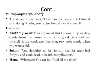 Cont..
III. Tu quoque (‘‘you too’’):
• The second arguer says, ‘‘How dare you argue that I should
stop doing X; why, you do (or have done) X yourself.
Example:
• Child to parent: Your argument that I should stop stealing
candy from the corner store is no good. You told me
yourself just a week ago that you, too, stole candy when
you were a kid.
• Selam: “You shouldn’t eat fast food. I hear it’s really bad
for you and could lead to health complications.”
• Hana: “Whatever! You eat fast food all the time!”
 