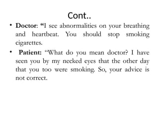 Cont..
• Doctor: “I see abnormalities on your breathing
and heartbeat. You should stop smoking
cigarettes.
• Patient: “What do you mean doctor? I have
seen you by my necked eyes that the other day
that you too were smoking. So, your advice is
not correct.
 