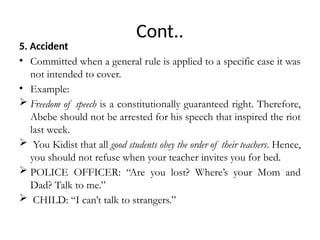 Cont..
5. Accident
• Committed when a general rule is applied to a specific case it was
not intended to cover.
• Example:
 Freedom of speech is a constitutionally guaranteed right. Therefore,
Abebe should not be arrested for his speech that inspired the riot
last week.
 You Kidist that all good students obey the order of their teachers. Hence,
you should not refuse when your teacher invites you for bed.
 POLICE OFFICER: “Are you lost? Where’s your Mom and
Dad? Talk to me.”
 CHILD: “I can’t talk to strangers.”
 