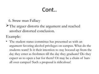 Cont..
6. Straw man Fallacy
The arguer distorts the argument and reached
another distorted conclusion.
Example:
• The student status committee has presented us with an
argument favoring alcohol privileges on campus. What do the
students want? Is it their intention to stay boozed up from the
day they enter as freshmen till the day they graduate? Do they
expect us to open a bar for them? Or may be a chain of bars
all over campus? Such a proposal is ridiculous!
 